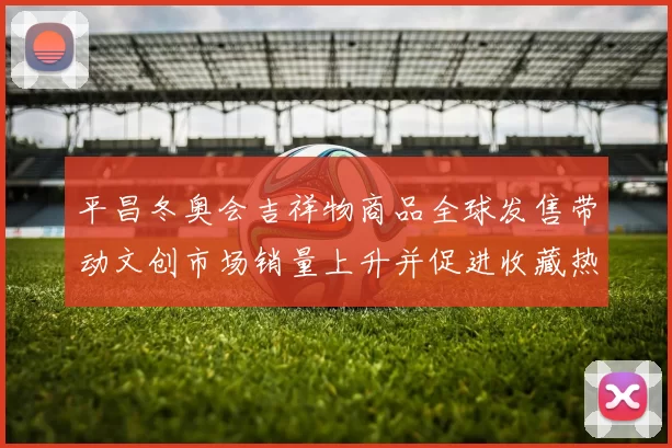 平昌冬奥会吉祥物商品全球发售带动文创市场销量上升并促进收藏热度