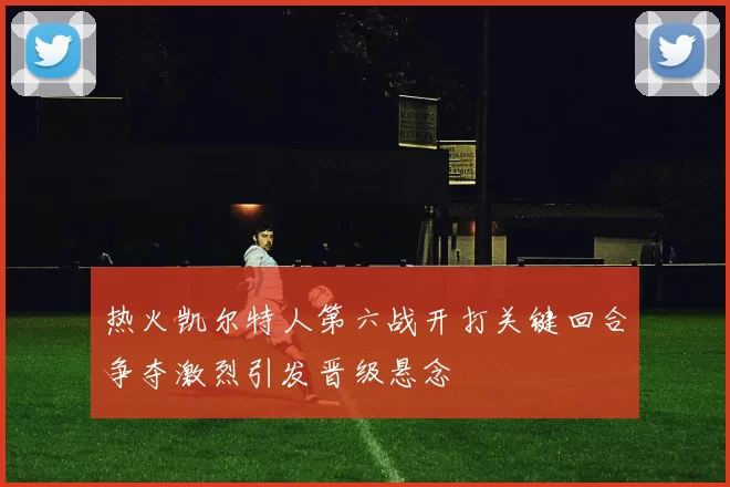 热火凯尔特人第六战开打关键回合争夺激烈引发晋级悬念