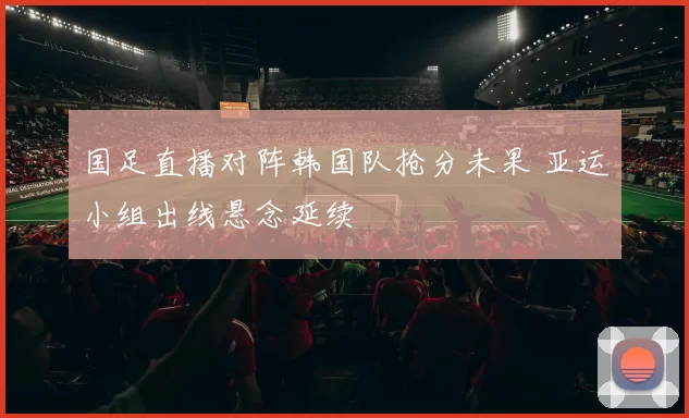 国足直播对阵韩国队抢分未果 亚运小组出线悬念延续