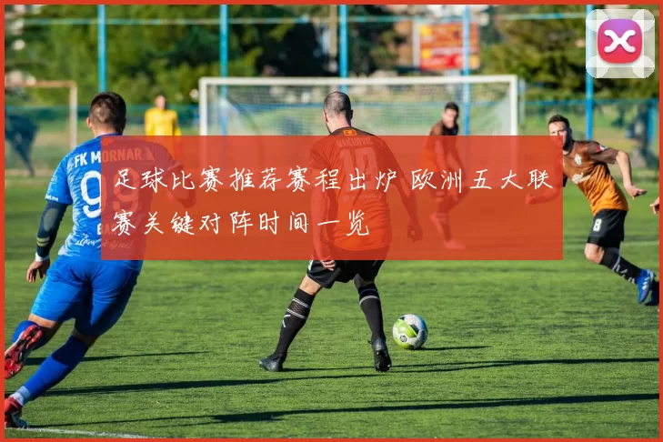 足球比赛推荐赛程出炉 欧洲五大联赛关键对阵时间一览