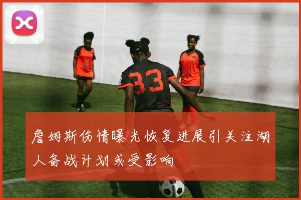 詹姆斯伤情曝光恢复进展引关注湖人备战计划或受影响