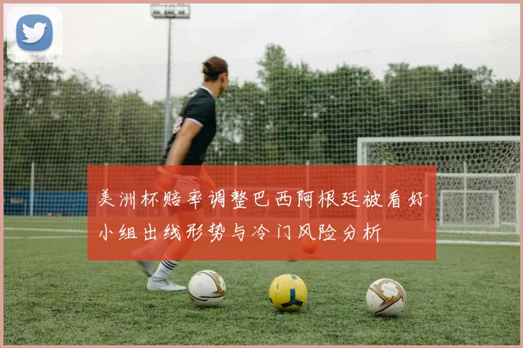 美洲杯赔率调整巴西阿根廷被看好小组出线形势与冷门风险分析