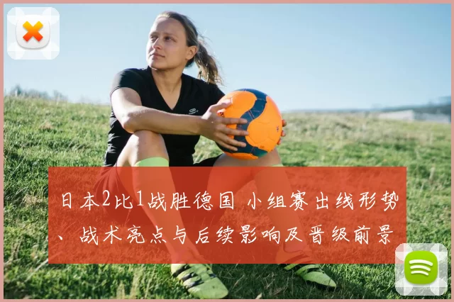 日本2比1战胜德国 小组赛出线形势、战术亮点与后续影响及晋级前景分析