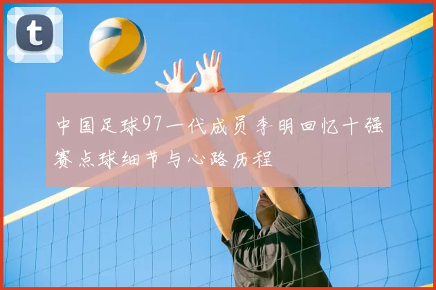 中国足球97一代成员李明回忆十强赛点球细节与心路历程