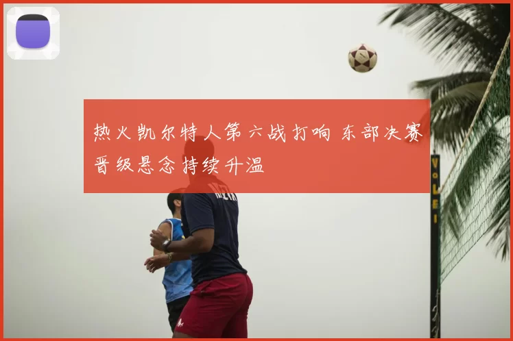热火凯尔特人第六战打响 东部决赛晋级悬念持续升温