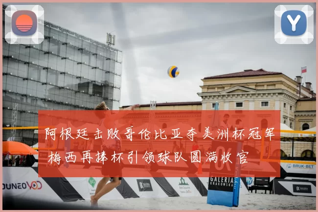 阿根廷击败哥伦比亚夺美洲杯冠军 梅西再捧杯引领球队圆满收官