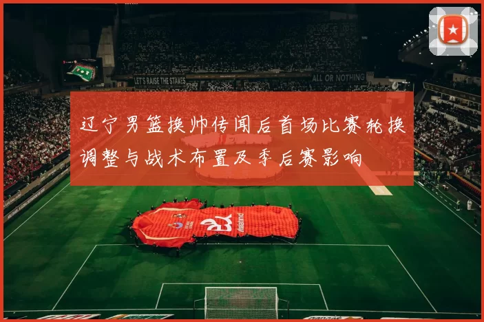辽宁男篮换帅传闻后首场比赛轮换调整与战术布置及季后赛影响