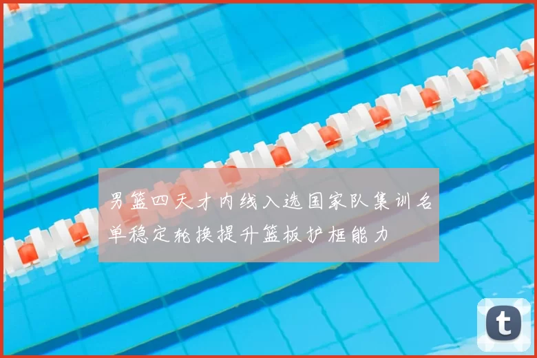 男篮四天才内线入选国家队集训名单稳定轮换提升篮板护框能力