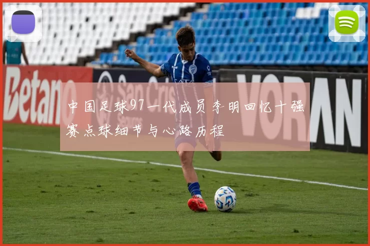 中国足球97一代成员李明回忆十强赛点球细节与心路历程