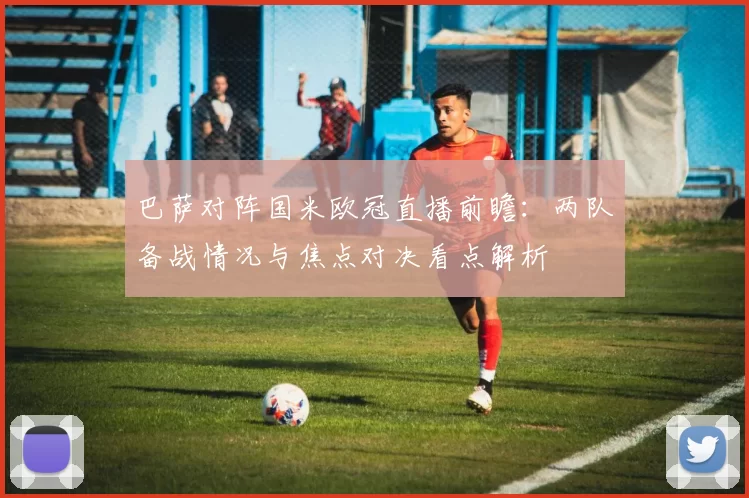 巴萨对阵国米欧冠直播前瞻：两队备战情况与焦点对决看点解析