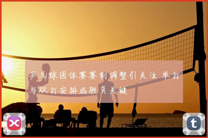 乒乓球团体赛赛制调整引关注 单打与双打安排成胜负关键