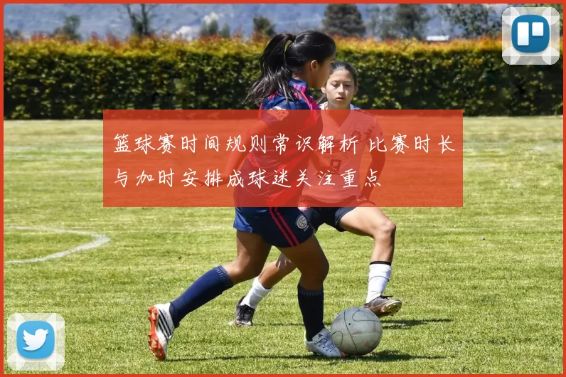 篮球赛时间规则常识解析 比赛时长与加时安排成球迷关注重点
