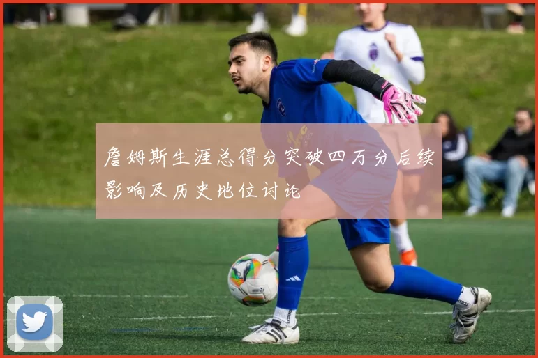 詹姆斯生涯总得分突破四万分后续影响及历史地位讨论