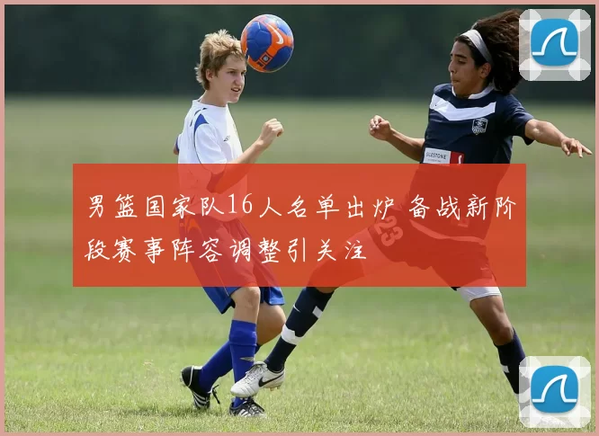 男篮国家队16人名单出炉 备战新阶段赛事阵容调整引关注