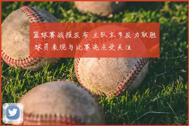 篮球赛战报发布 主队末节发力取胜 球员表现与比赛亮点受关注