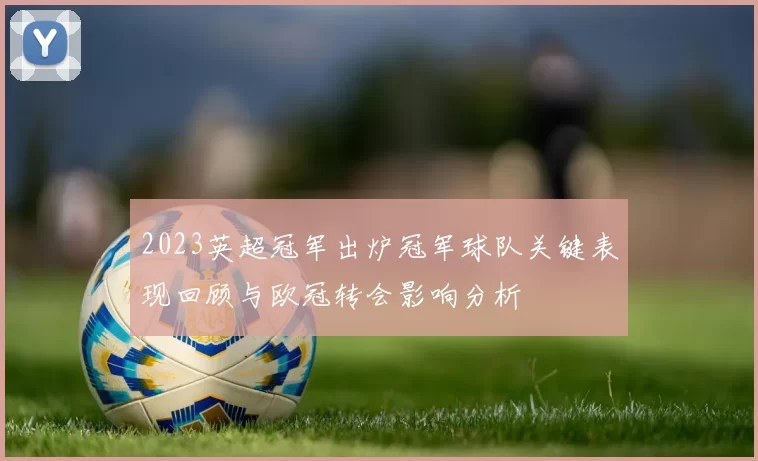 2023英超冠军出炉冠军球队关键表现回顾与欧冠转会影响分析