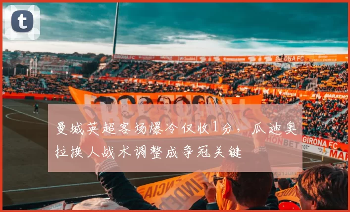 曼城英超客场爆冷仅收1分，瓜迪奥拉换人战术调整成争冠关键