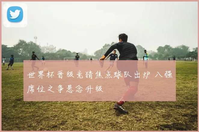 世界杯晋级竞猜焦点球队出炉 八强席位之争悬念升级