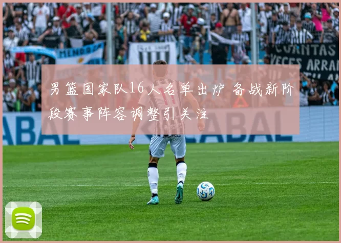 男篮国家队16人名单出炉 备战新阶段赛事阵容调整引关注