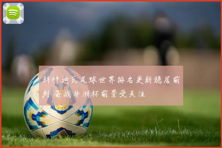 科特迪瓦足球世界排名更新稳居前列 备战非洲杯前景受关注