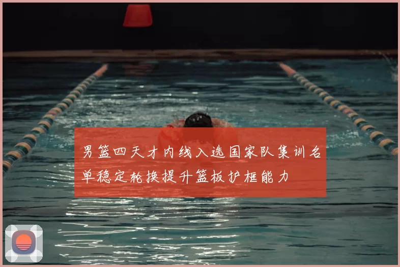 男篮四天才内线入选国家队集训名单稳定轮换提升篮板护框能力