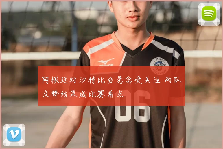 阿根廷对沙特比分悬念受关注 两队交锋结果成比赛看点