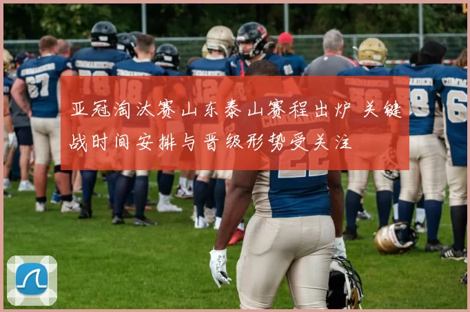 亚冠淘汰赛山东泰山赛程出炉 关键战时间安排与晋级形势受关注