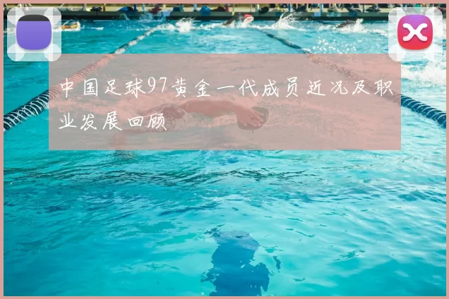 中国足球97黄金一代成员近况及职业发展回顾