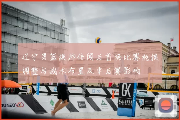 辽宁男篮换帅传闻后首场比赛轮换调整与战术布置及季后赛影响