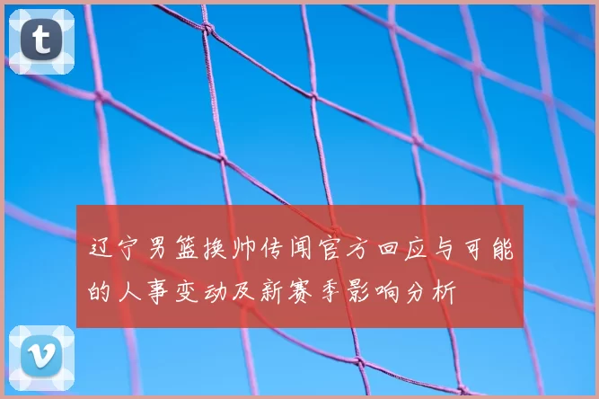辽宁男篮换帅传闻官方回应与可能的人事变动及新赛季影响分析