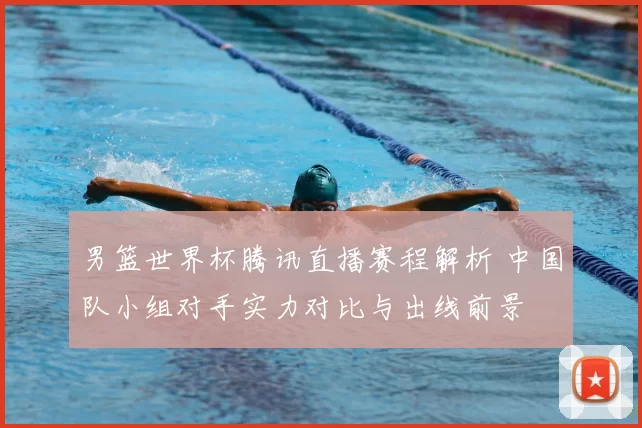 男篮世界杯腾讯直播赛程解析 中国队小组对手实力对比与出线前景
