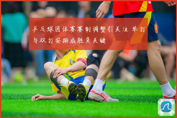 乒乓球团体赛赛制调整引关注 单打与双打安排成胜负关键