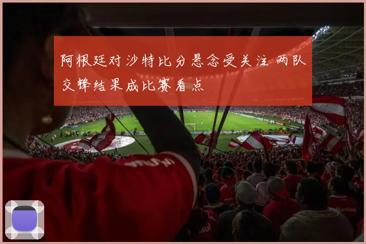 阿根廷对沙特比分悬念受关注 两队交锋结果成比赛看点