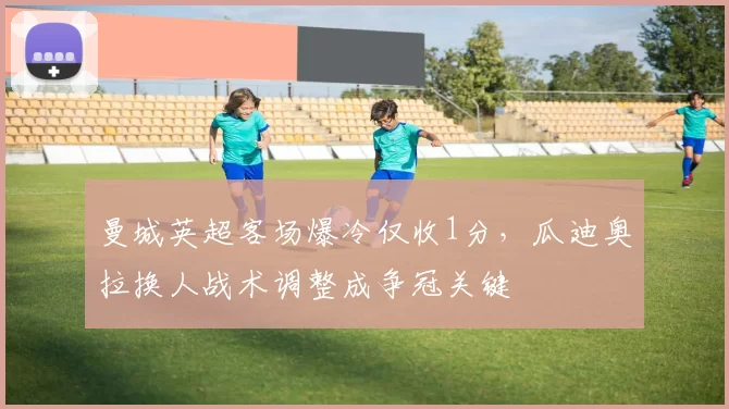 曼城英超客场爆冷仅收1分，瓜迪奥拉换人战术调整成争冠关键