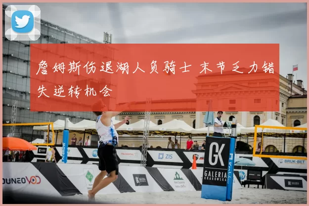 詹姆斯伤退湖人负骑士 末节乏力错失逆转机会