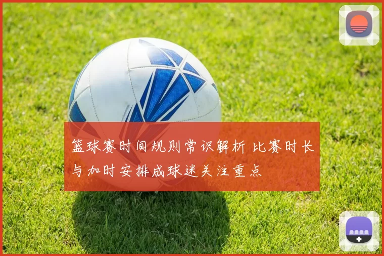篮球赛时间规则常识解析 比赛时长与加时安排成球迷关注重点