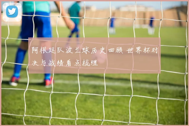 阿根廷队波兰球历史回顾 世界杯对决与战绩看点梳理
