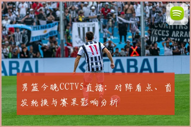 男篮今晚CCTV5直播：对阵看点、首发轮换与赛果影响分析