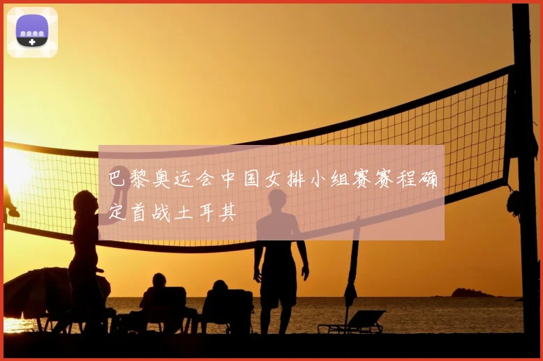 巴黎奥运会中国女排小组赛赛程确定首战土耳其