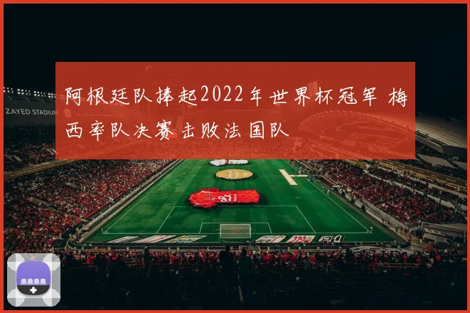 阿根廷队捧起2022年世界杯冠军 梅西率队决赛击败法国队
