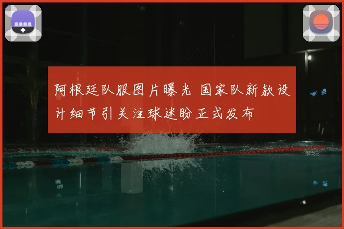 阿根廷队服图片曝光 国家队新款设计细节引关注球迷盼正式发布