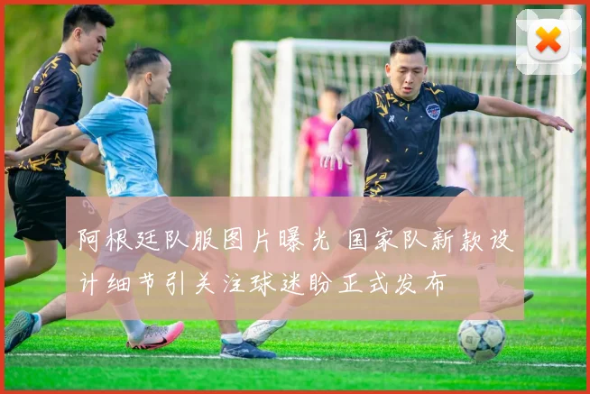 阿根廷队服图片曝光 国家队新款设计细节引关注球迷盼正式发布