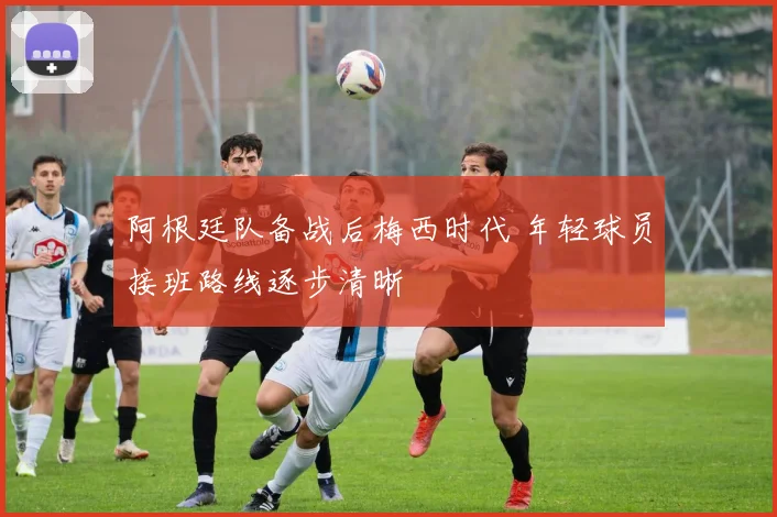 阿根廷队备战后梅西时代 年轻球员接班路线逐步清晰