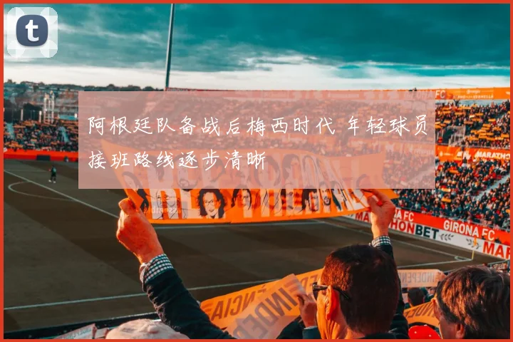 阿根廷队备战后梅西时代 年轻球员接班路线逐步清晰