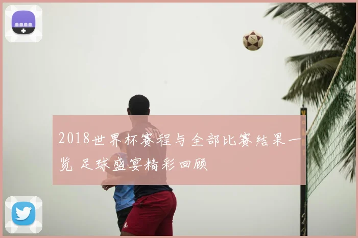 2018世界杯赛程与全部比赛结果一览 足球盛宴精彩回顾