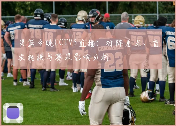 男篮今晚CCTV5直播：对阵看点、首发轮换与赛果影响分析