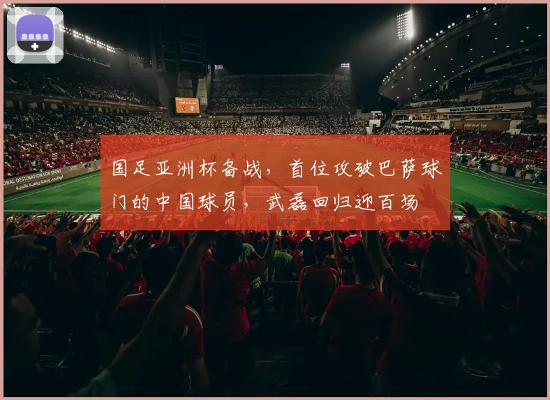 国足亚洲杯备战，首位攻破巴萨球门的中国球员，武磊回归迎百场