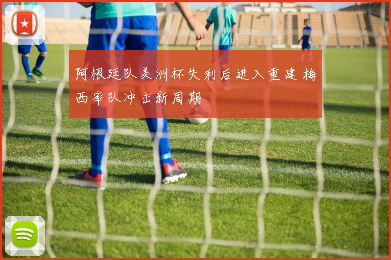 阿根廷队美洲杯失利后进入重建 梅西率队冲击新周期